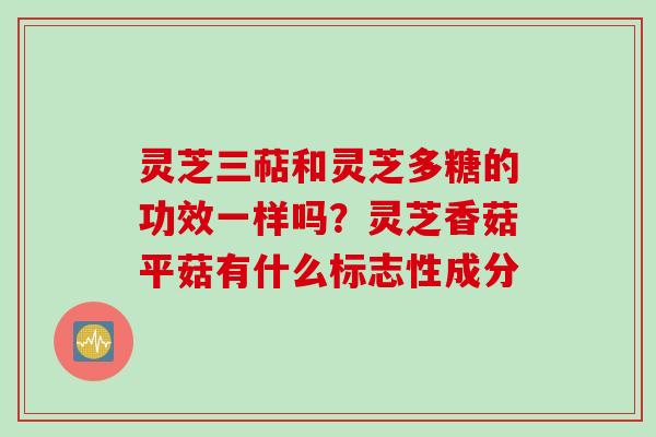灵芝三萜和灵芝多糖的功效一样吗？灵芝香菇平菇有什么标志性成分