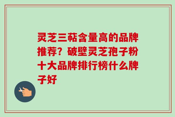 灵芝三萜含量高的品牌推荐？破壁灵芝孢子粉十大品牌排行榜什么牌子好