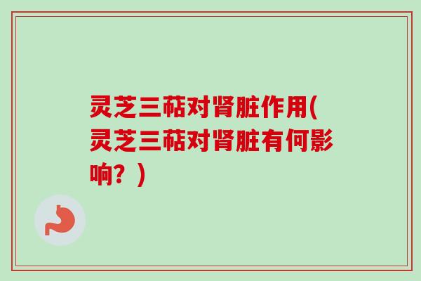 灵芝三萜对肾脏作用(灵芝三萜对肾脏有何影响？)