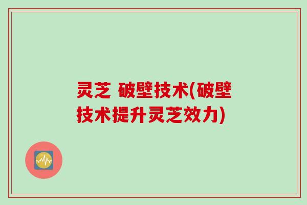 灵芝 破壁技术(破壁技术提升灵芝效力)