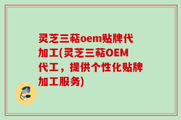 灵芝三萜oem贴牌代加工(灵芝三萜OEM代工，提供个性化贴牌加工服务)