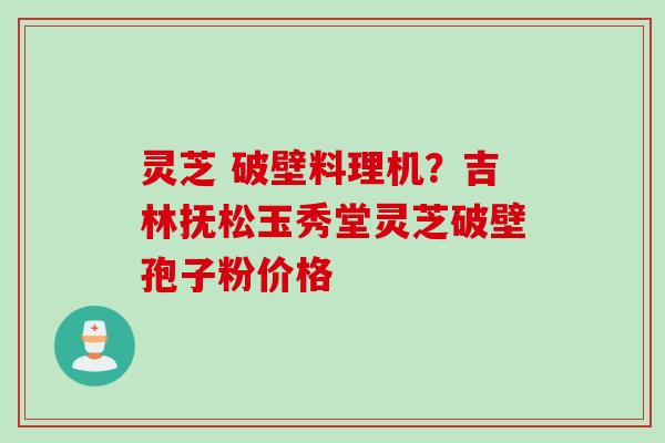灵芝 破壁料理机？吉林抚松玉秀堂灵芝破壁孢子粉价格