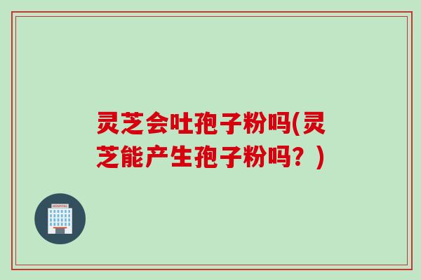 灵芝会吐孢子粉吗(灵芝能产生孢子粉吗？)
