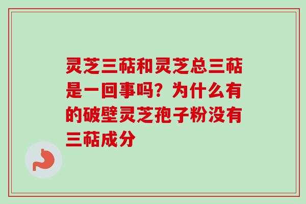 灵芝三萜和灵芝总三萜是一回事吗？为什么有的破壁灵芝孢子粉没有三萜成分