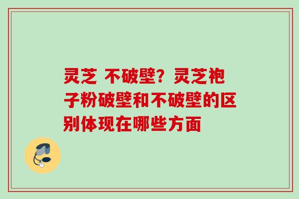 灵芝 不破壁？灵芝袍子粉破壁和不破壁的区别体现在哪些方面