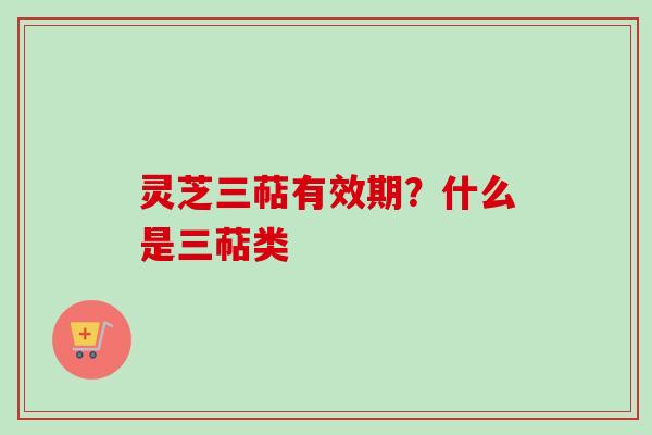 灵芝三萜有效期？什么是三萜类