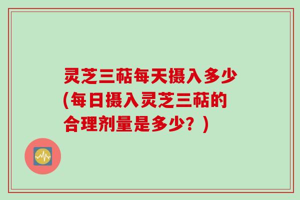 灵芝三萜每天摄入多少(每日摄入灵芝三萜的合理剂量是多少？)