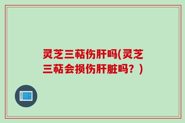 灵芝三萜伤肝吗(灵芝三萜会损伤肝脏吗？)