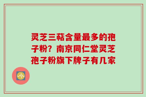 灵芝三萜含量最多的孢子粉？南京同仁堂灵芝孢子粉旗下牌子有几家