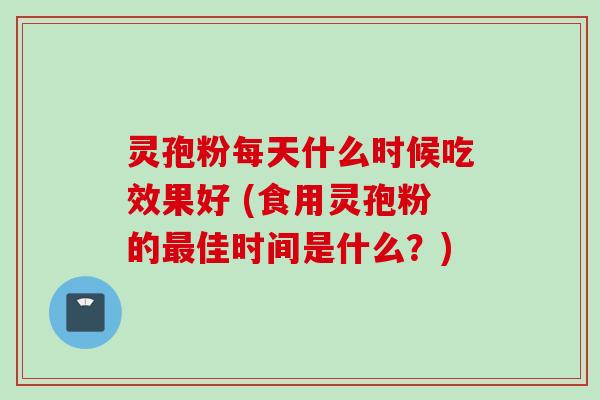 灵孢粉每天什么时候吃效果好 (食用灵孢粉的最佳时间是什么？)