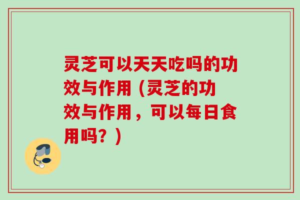 灵芝可以天天吃吗的功效与作用 (灵芝的功效与作用，可以每日食用吗？)