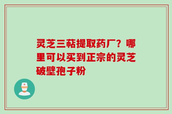 灵芝三萜提取药厂？哪里可以买到正宗的灵芝破壁孢子粉