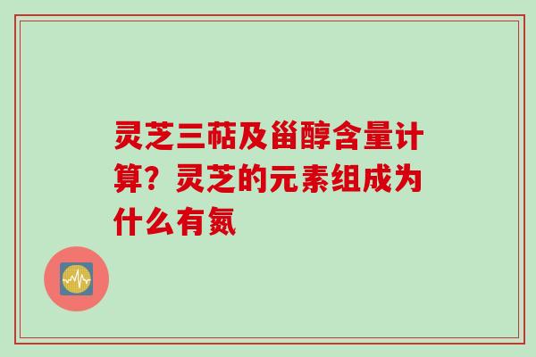灵芝三萜及甾醇含量计算？灵芝的元素组成为什么有氮
