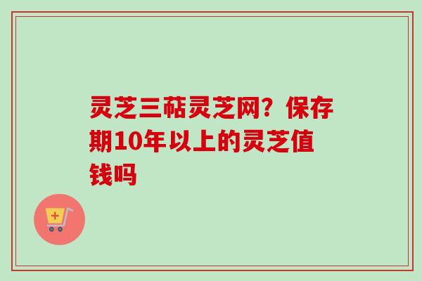 灵芝三萜灵芝网？保存期10年以上的灵芝值钱吗