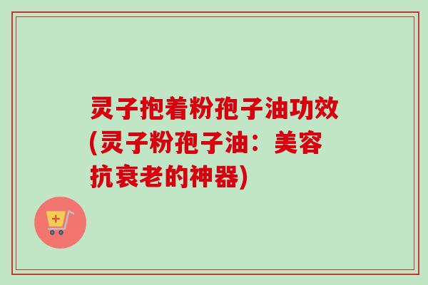 灵子抱着粉孢子油功效(灵子粉孢子油：美容抗衰老的神器)