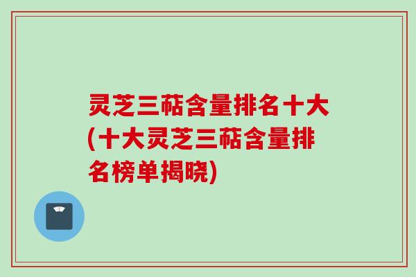 灵芝三萜含量排名十大(十大灵芝三萜含量排名榜单揭晓)