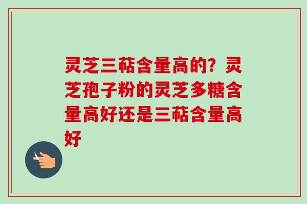 灵芝三萜含量高的？灵芝孢子粉的灵芝多糖含量高好还是三萜含量高好