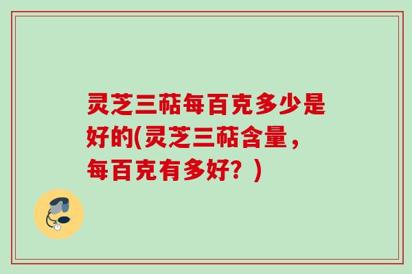 灵芝三萜每百克多少是好的(灵芝三萜含量，每百克有多好？)