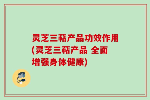 灵芝三萜产品功效作用(灵芝三萜产品 全面增强身体健康)