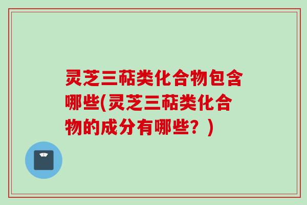 灵芝三萜类化合物包含哪些(灵芝三萜类化合物的成分有哪些？)