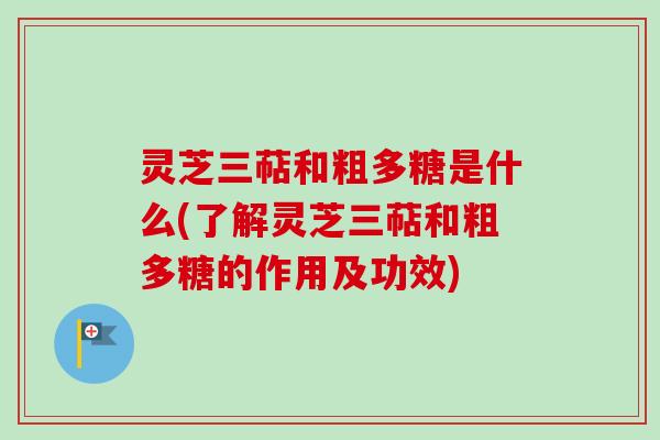 灵芝三萜和粗多糖是什么(了解灵芝三萜和粗多糖的作用及功效)
