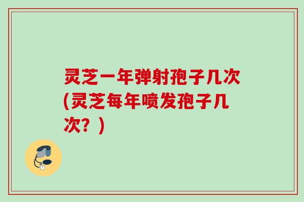 灵芝一年弹射孢子几次(灵芝每年喷发孢子几次？)