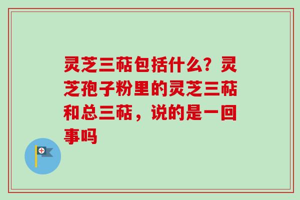 灵芝三萜包括什么？灵芝孢子粉里的灵芝三萜和总三萜，说的是一回事吗