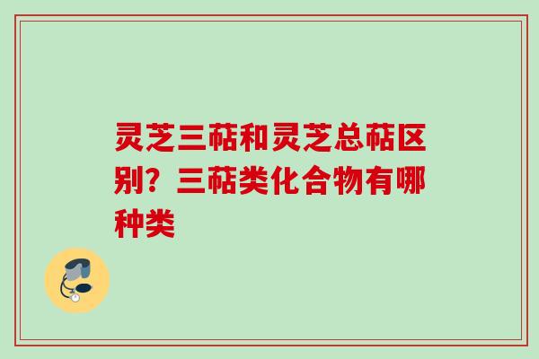 灵芝三萜和灵芝总萜区别？三萜类化合物有哪种类