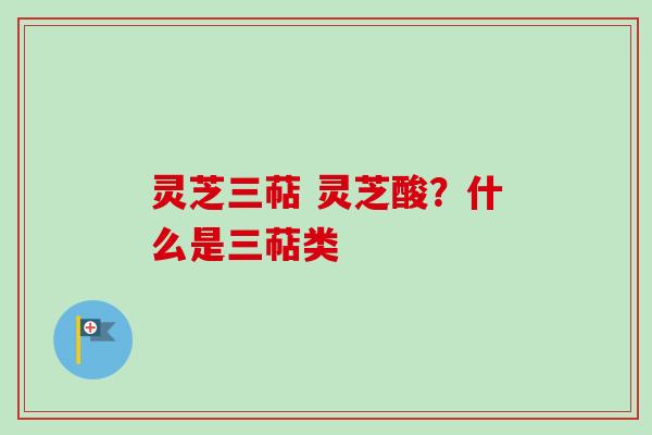 灵芝三萜 灵芝酸？什么是三萜类