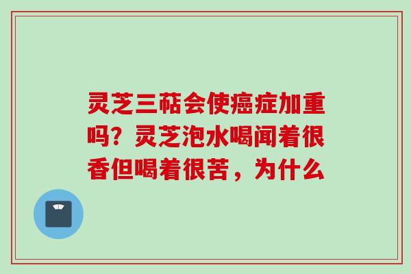 灵芝三萜会使癌症加重吗？灵芝泡水喝闻着很香但喝着很苦，为什么