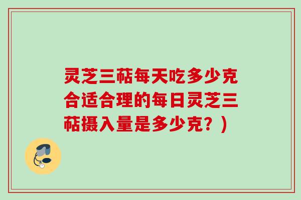 灵芝三萜每天吃多少克合适合理的每日灵芝三萜摄入量是多少克？)