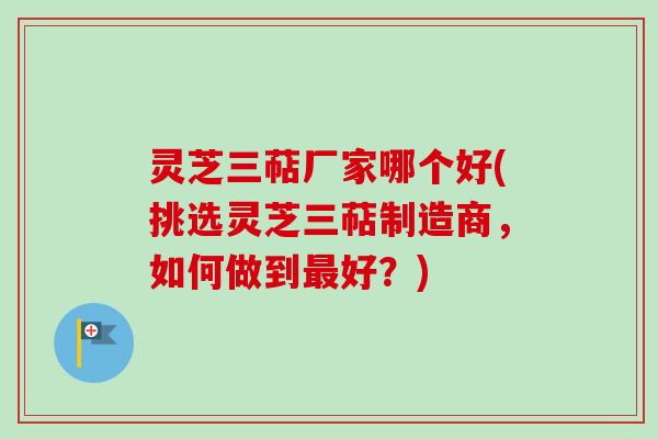 灵芝三萜厂家哪个好(挑选灵芝三萜制造商,如何做到好?) 灵芝三萜厂家哪个好(挑选灵芝三萜制造商,如何做到好?)