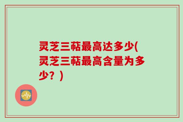 灵芝三萜最高达多少(灵芝三萜最高含量为多少？)