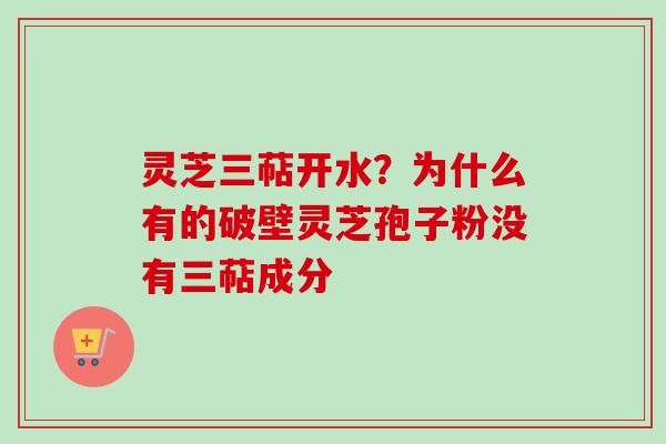 灵芝三萜开水？为什么有的破壁灵芝孢子粉没有三萜成分