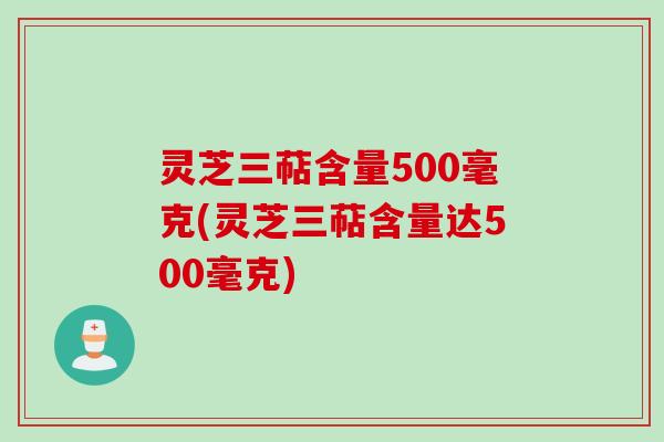 灵芝三萜含量500毫克(灵芝三萜含量达500毫克)