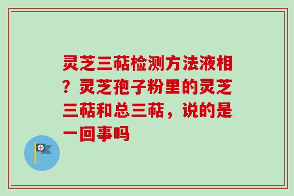 灵芝三萜检测方法液相？灵芝孢子粉里的灵芝三萜和总三萜，说的是一回事吗
