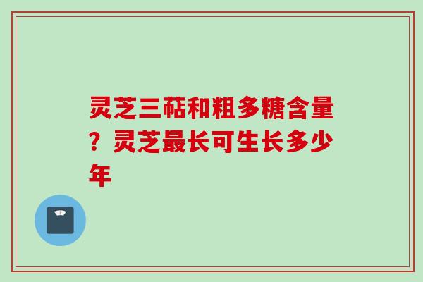 灵芝三萜和粗多糖含量？灵芝最长可生长多少年