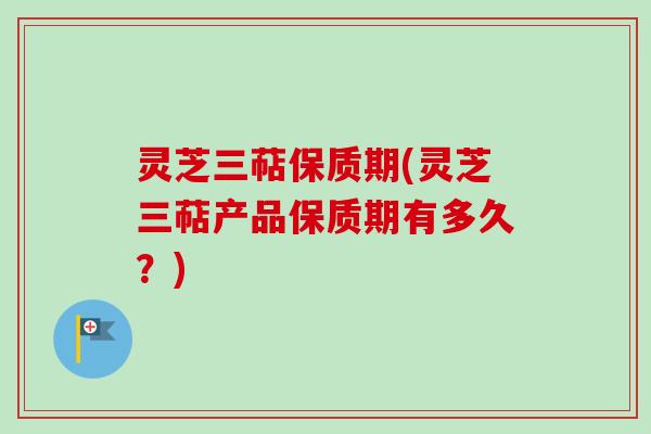 灵芝三萜保质期(灵芝三萜产品保质期有多久？)