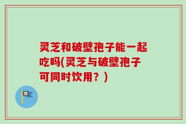 灵芝和破壁孢子能一起吃吗(灵芝与破壁孢子可同时饮用？)