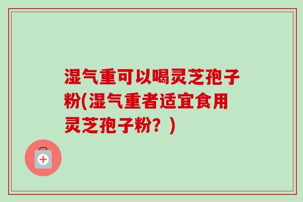湿气重可以喝灵芝孢子粉(湿气重者适宜食用灵芝孢子粉？)
