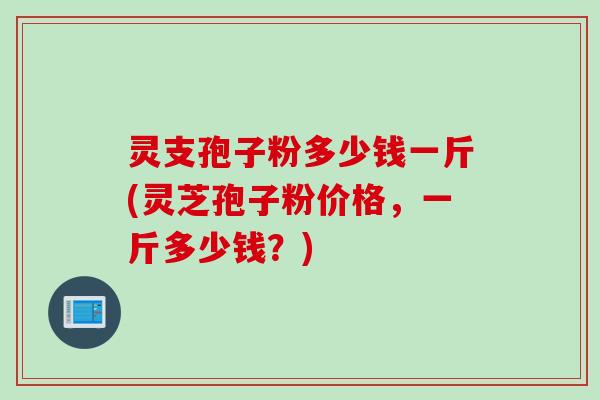 灵支孢子粉多少钱一斤(灵芝孢子粉价格，一斤多少钱？)
