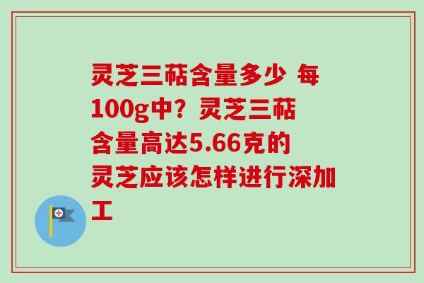 灵芝三萜含量多少 每100g中?灵芝三萜含量高达5.66克的灵芝应该怎样进行深加工 灵芝三萜含量多少 每100g中?灵芝三萜含量高达5.66克的灵芝应该怎样进行深加工