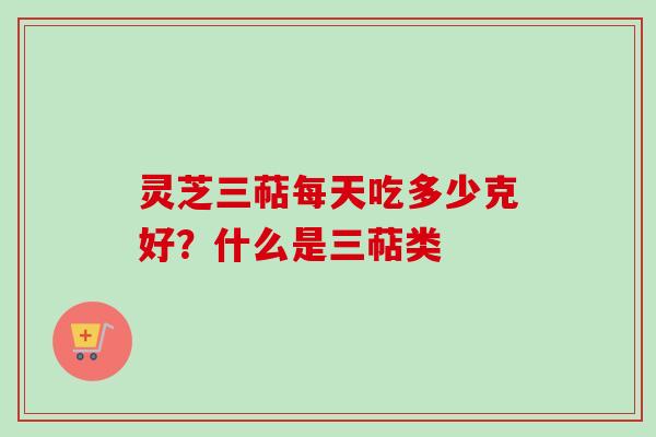 灵芝三萜每天吃多少克好？什么是三萜类