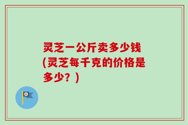 灵芝一公斤卖多少钱 (灵芝每千克的价格是多少？)