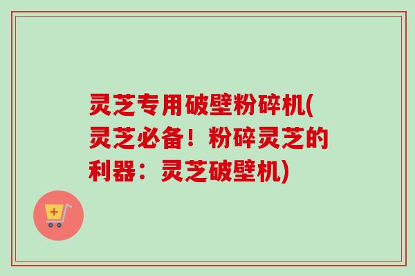 灵芝专用破壁粉碎机(灵芝必备！粉碎灵芝的利器：灵芝破壁机)
