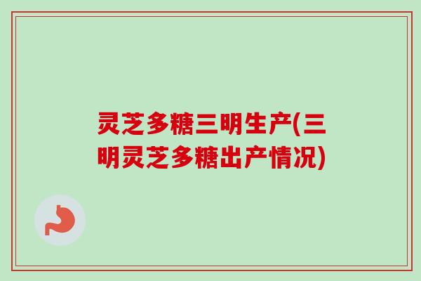 灵芝多糖三明生产(三明灵芝多糖出产情况)