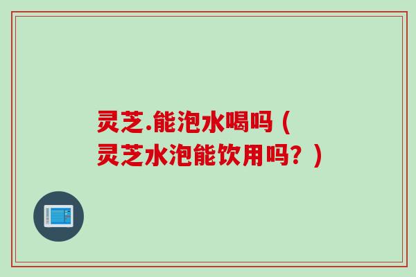 灵芝.能泡水喝吗 (灵芝水泡能饮用吗？)