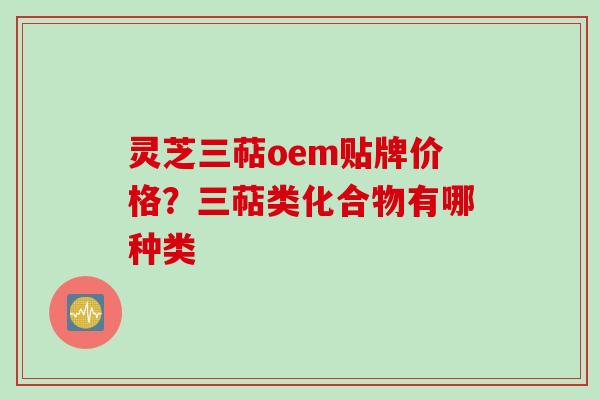 灵芝三萜oem贴牌价格？三萜类化合物有哪种类