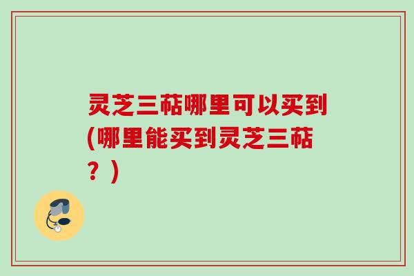 灵芝三萜哪里可以买到(哪里能买到灵芝三萜？)