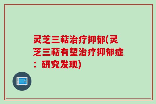 灵芝三萜治疗抑郁(灵芝三萜有望治疗抑郁症：研究发现)